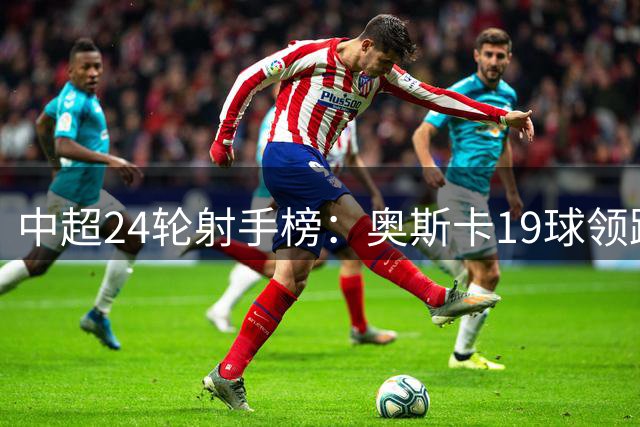 中超24轮射手榜：奥斯卡19球领跑 四将争夺次席
