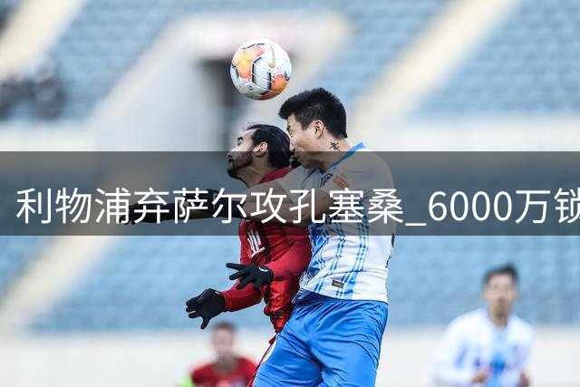 利物浦弃萨尔攻孔塞桑 6000万锁定新萨拉赫