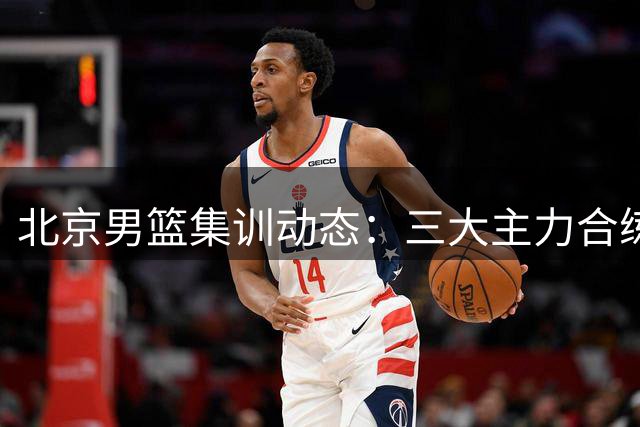 北京男篮集训动态：三大主力合练 范子铭确认留队备战