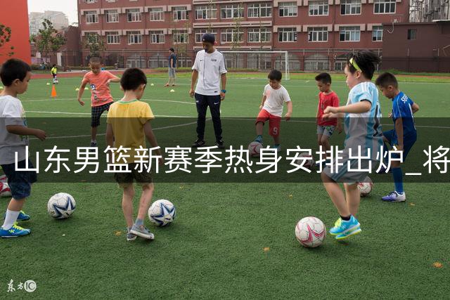 山东男篮新赛季热身安排出炉 将迎战多支劲旅