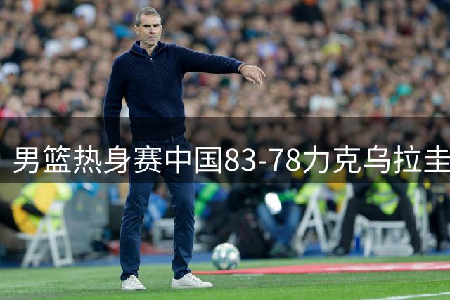 男篮热身赛中国83-78力克乌拉圭 贺希宁17分领衔