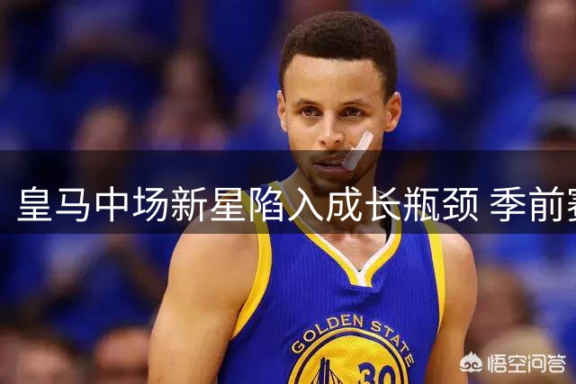 皇马中场新星陷入成长瓶颈 季前赛表现持续低迷引担忧