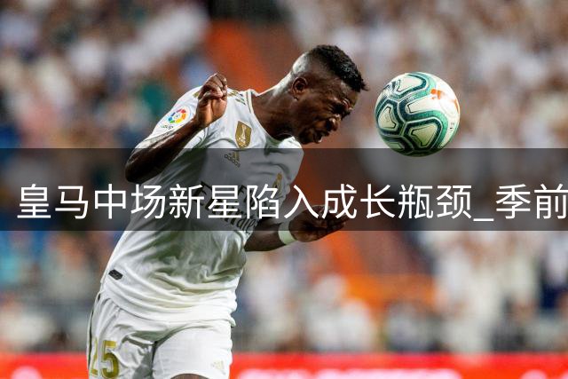 皇马中场新星陷入成长瓶颈 季前赛表现持续低迷引担忧
