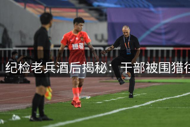 纪检老兵酒后揭秘：干部被围猎往往始于这四个关键突破点