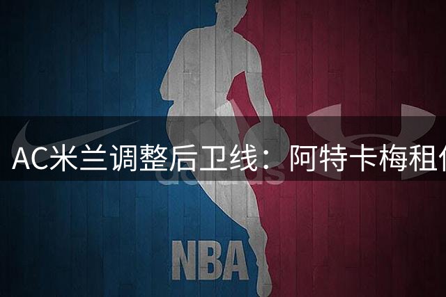 AC米兰调整后卫线：阿特卡梅租借里昂 瓦赫迪成引援重点